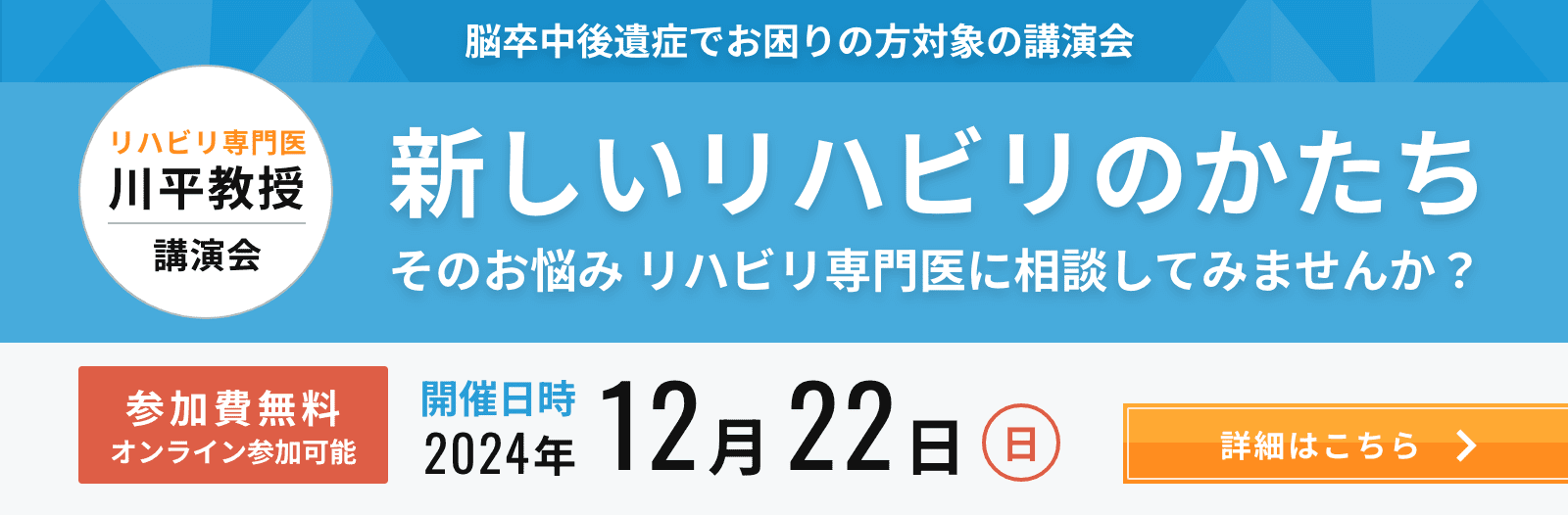 脳卒中後遺症でお困りの方対象の講演会 リハビリ専門医 川平教授講演会 新しいリハビリのかたち そのお悩みリハビリ専門医に相談してみませんか？ 参加費無料オンライン参加可能 開催日時2024年12月22日（日）　詳細はこちら