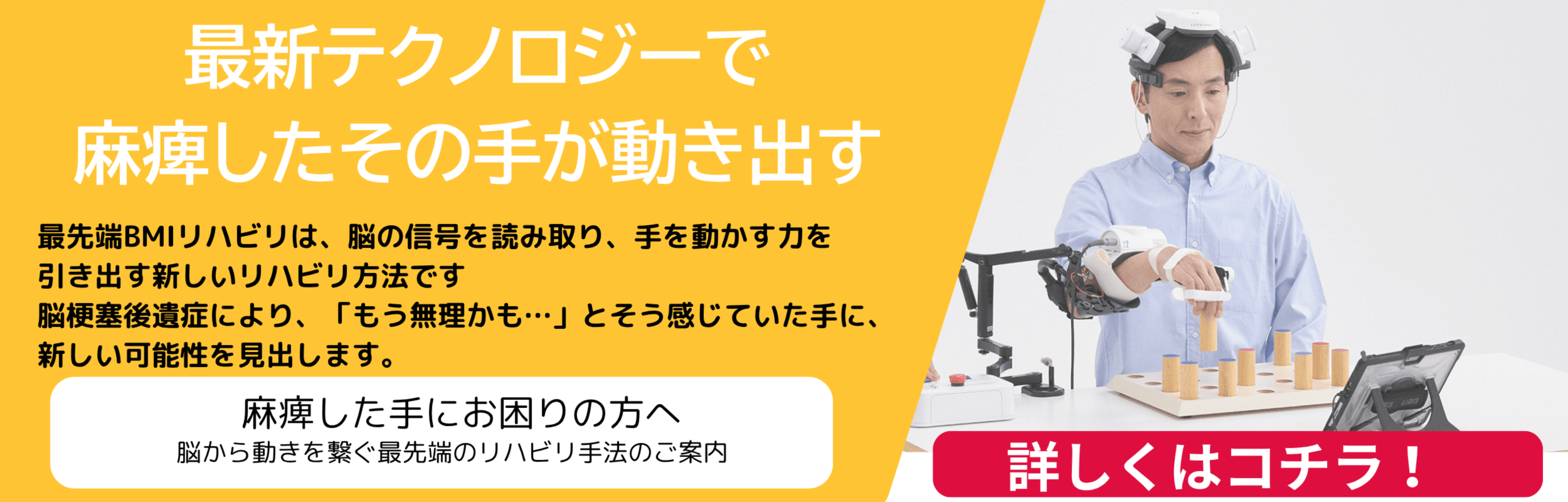 最新テクノロジーで麻痺したその手が動き出す 最先端BMIリハビリは、脳の信号を読み取り、手を動かす力を引き出す新しいリハビリ方法です。脳梗塞後遺症により、「もう無理かも…」とそう感じていた手に、新しい可能性を見出します。 麻痺した手にお困りの方へ 脳から動きを繋ぐ最先端のリハビリ手法のご案内 詳しくはコチラ！